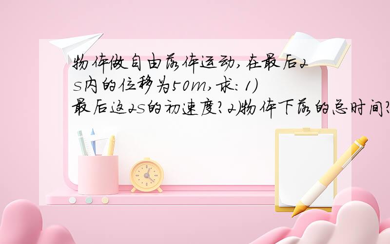 物体做自由落体运动,在最后2s内的位移为50m,求：1）最后这2s的初速度?2）物体下落的总时间?（g的大小取10m/S2）