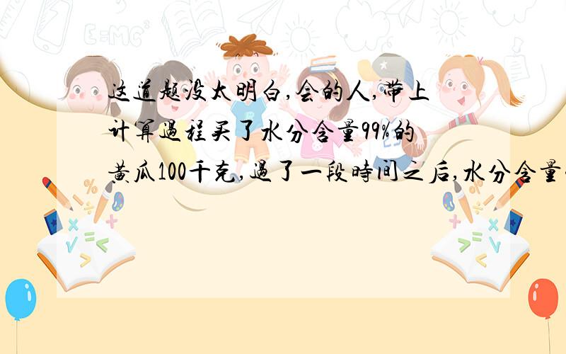 这道题没太明白,会的人,带上计算过程买了水分含量99%的黄瓜100千克,过了一段时间之后,水分含量变成了98%,黄瓜的质量向减半为50kg的方向上减少了吗?就是这个问题,其实意思没太看明白,大概