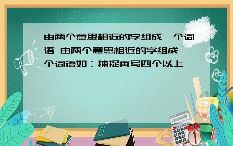 由两个意思相近的字组成一个词语 由两个意思相近的字组成一个词语如：捕捉再写四个以上