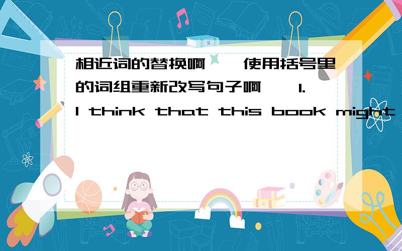 相近词的替换啊……使用括号里的词组重新改写句子啊……1.I think that this book might satisfy your needs.(meet one's needs)2.He was so ill that he was unable to follow what was going on.(keep up with)3.I found him a very agreea