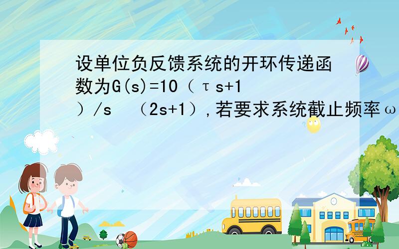 设单位负反馈系统的开环传递函数为G(s)=10（τs+1）/s²（2s+1）,若要求系统截止频率ωc=4,试求相应的τ值及相角裕度γ.