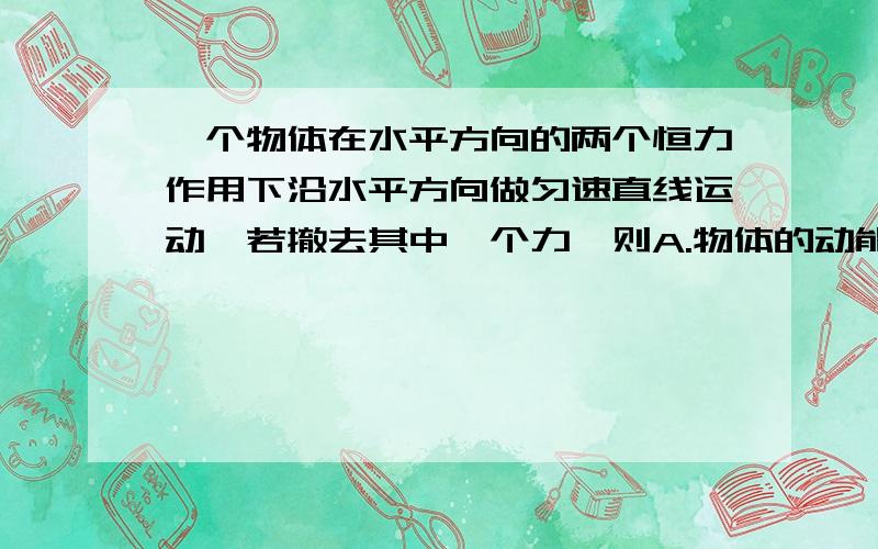 一个物体在水平方向的两个恒力作用下沿水平方向做匀速直线运动,若撤去其中一个力,则A.物体的动能可能减少B.物体的动能可能不变C.物体的动能可能增加D.余下的力一定对物体做功高手们请