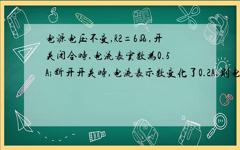 电源电压不变,R2=6Ω,开关闭合时,电流表实数为0.5A;断开开关时,电流表示数变化了0.2A,则电阻R1?电源电压?