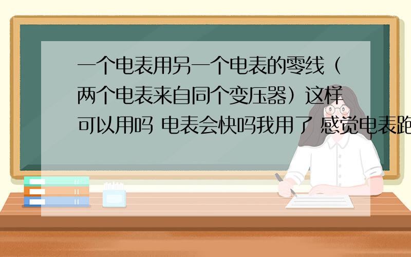 一个电表用另一个电表的零线（两个电表来自同个变压器）这样可以用吗 电表会快吗我用了 感觉电表跑的快好多 比前 一个月多出好 多