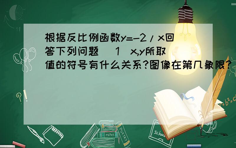 根据反比例函数y=-2/x回答下列问题 （1）x,y所取值的符号有什么关系?图像在第几象限?（2）该图像与x轴,y轴有交点吗?为什么?（3）当x＞0,随着x的增大,y如何变化?当x＜0呢?