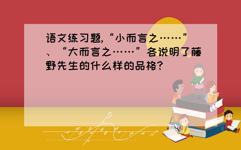 语文练习题,“小而言之……”、“大而言之……”各说明了藤野先生的什么样的品格?