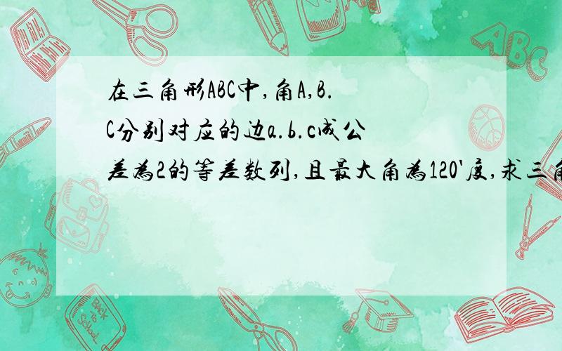 在三角形ABC中,角A,B.C分别对应的边a.b.c成公差为2的等差数列,且最大角为120'度,求三角形三边长.