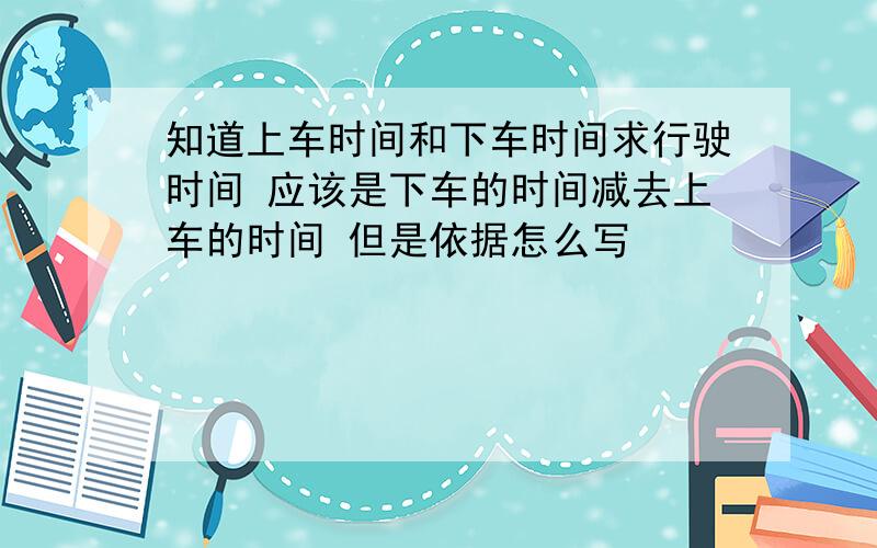 知道上车时间和下车时间求行驶时间 应该是下车的时间减去上车的时间 但是依据怎么写