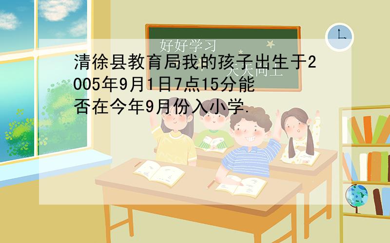清徐县教育局我的孩子出生于2005年9月1日7点15分能否在今年9月份入小学.
