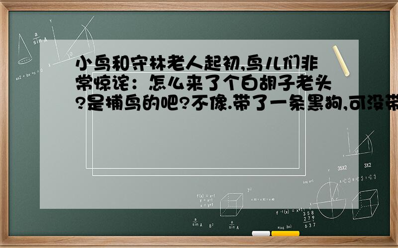 小鸟和守林老人起初,鸟儿们非常惊诧：怎么来了个白胡子老头?是捕鸟的吧?不像.带了一条黑狗,可没带猎枪.老人在树林里盖了一幢小屋,住下了.奇怪,鸟儿们用晶亮的小眼睛彼此询问着,用它们