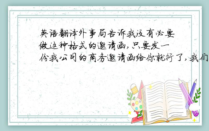 英语翻译外事局告诉我没有必要做这种格式的邀请函,只要发一份我公司的商务邀请函给你就行了,我们的邀请函可以正常使用,不会对你们的签证有影响的.如果实在必须按照你发给我的范本去