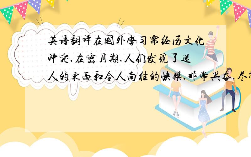 英语翻译在国外学习需经历文化冲突,在密月期,人们发现了迷人的东西和令人向往的快乐,非常兴奋,尽管如此,由于准则,价值观和传统不同,他们的观念很快会与新的文化发生冲突,进入敌对阶