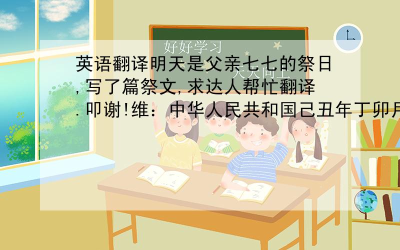 英语翻译明天是父亲七七的祭日,写了篇祭文,求达人帮忙翻译.叩谢!维：中华人民共和国己丑年丁卯月壬申日子时,幼子小勇于父仙游近七七之日,于广西合浦衔哀致思,委兄长在七七祭奠之时,