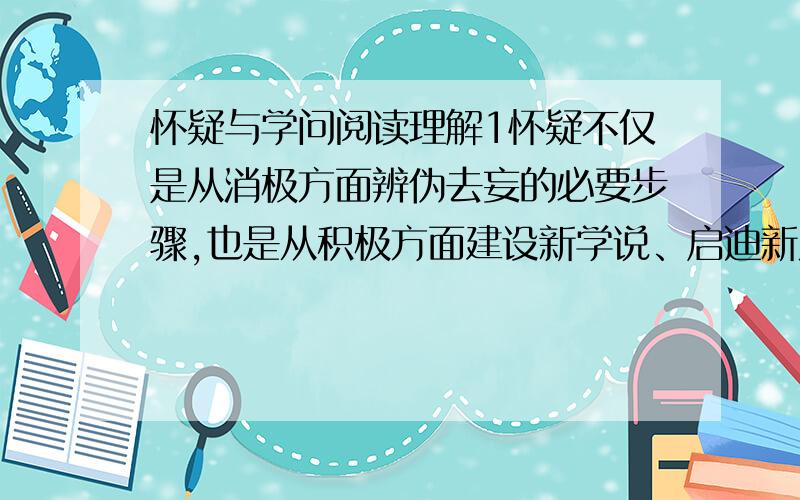 怀疑与学问阅读理解1怀疑不仅是从消极方面辨伪去妄的必要步骤,也是从积极方面建设新学说、启迪新发明的基本条件.2对于别人的话,都不打折扣的承认,那是思想上的懒惰.3这样的脑筋永远