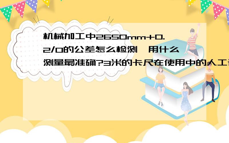 机械加工中2650mm+0.2/0的公差怎么检测,用什么测量最准确?3米的卡尺在使用中的人工误差和尺子误差大概有多少?能否保证+0.2mm/0的公差要求?求科普,