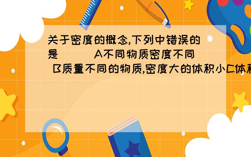 关于密度的概念,下列中错误的是（ ） A不同物质密度不同 B质量不同的物质,密度大的体积小C体积相同的物质,密度大的质量大D质量越大密度也一定越大