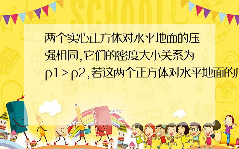 两个实心正方体对水平地面的压强相同,它们的密度大小关系为ρ1＞ρ2,若这两个正方体对水平地面的压力分别为F1和F2,则（   ）A、F1=F2B、F1＜F2C、F1＞F2D、无法确定看清题目啊,ρ1＞ρ2的还要详