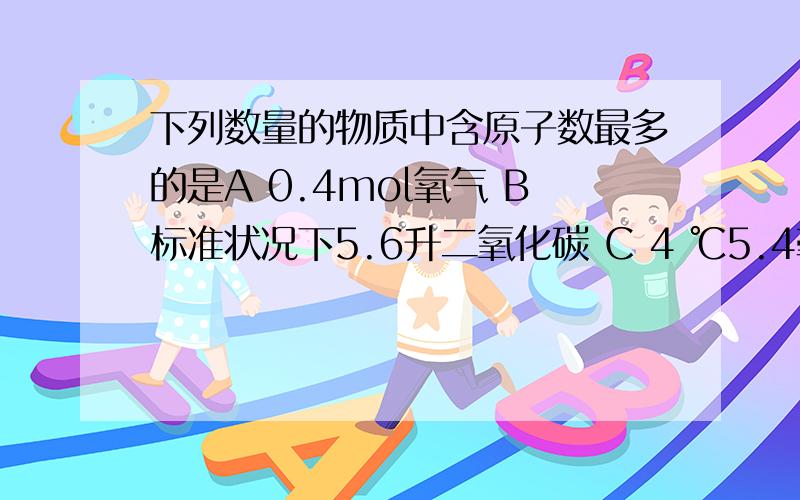 下列数量的物质中含原子数最多的是A 0.4mol氧气 B标准状况下5.6升二氧化碳 C 4 ℃5.4毫升水 D10克氖