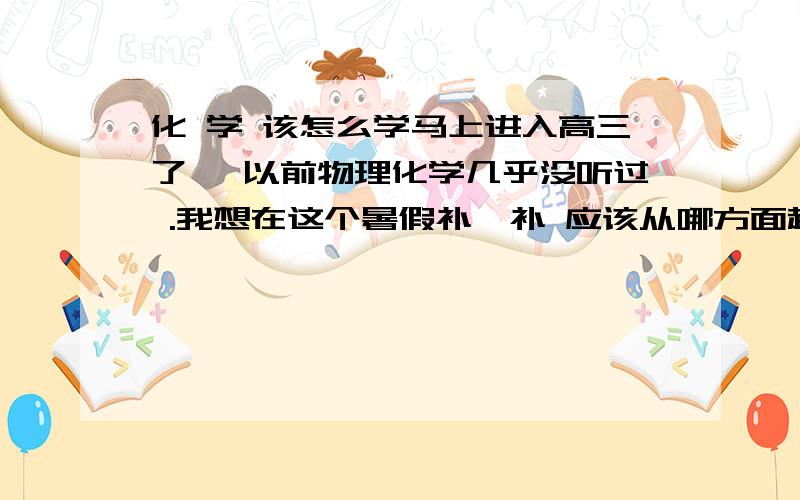 化 学 该怎么学马上进入高三了 ,以前物理化学几乎没听过 .我想在这个暑假补一补 应该从哪方面起 才能提高 ,谢谢你们的回答