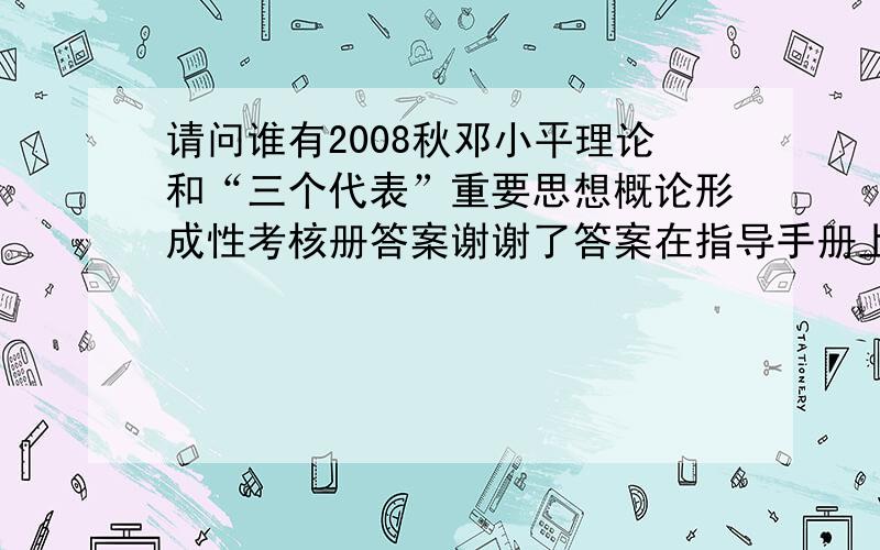 请问谁有2008秋邓小平理论和“三个代表”重要思想概论形成性考核册答案谢谢了答案在指导手册上呢。可是我没有手册怎么办呢，在网上能搜到指导手册吗