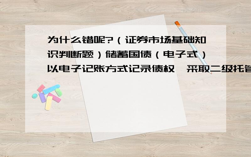 为什么错呢?（证券市场基础知识判断题）储蓄国债（电子式）以电子记账方式记录债权,采取二级托管体制,由各承办银行总行和财政部统一管理,降低了由于管理者保管纸质债权凭证带来的风