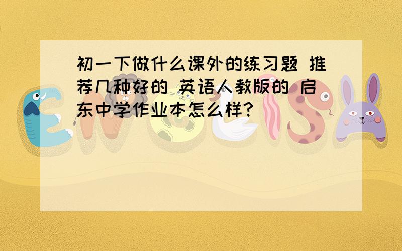 初一下做什么课外的练习题 推荐几种好的 英语人教版的 启东中学作业本怎么样?