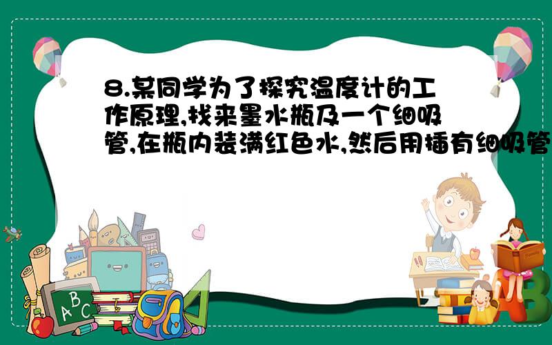 8.某同学为了探究温度计的工作原理,找来墨水瓶及一个细吸管,在瓶内装满红色水,然后用插有细吸管的橡皮塞封住瓶口.当他把墨水瓶放入盛有热水的烧杯中,能看到吸管内的液面向上运动,这