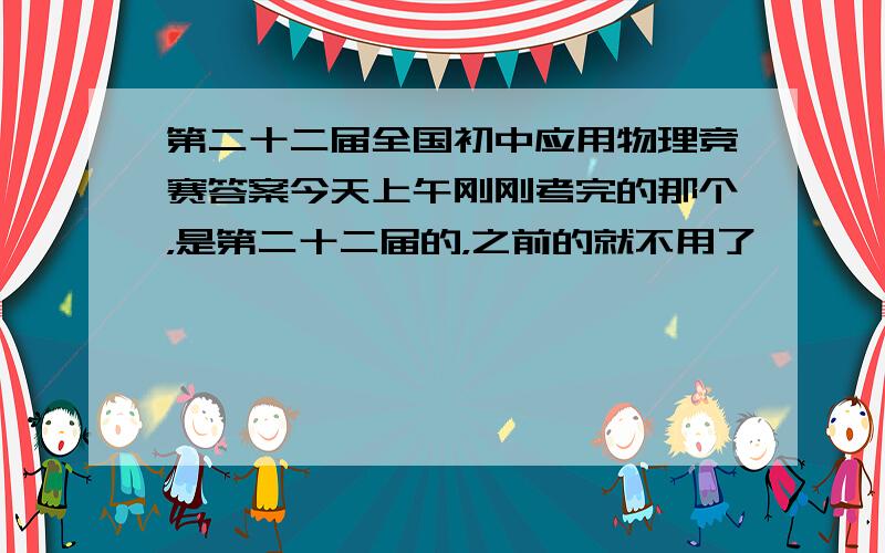 第二十二届全国初中应用物理竞赛答案今天上午刚刚考完的那个，是第二十二届的，之前的就不用了