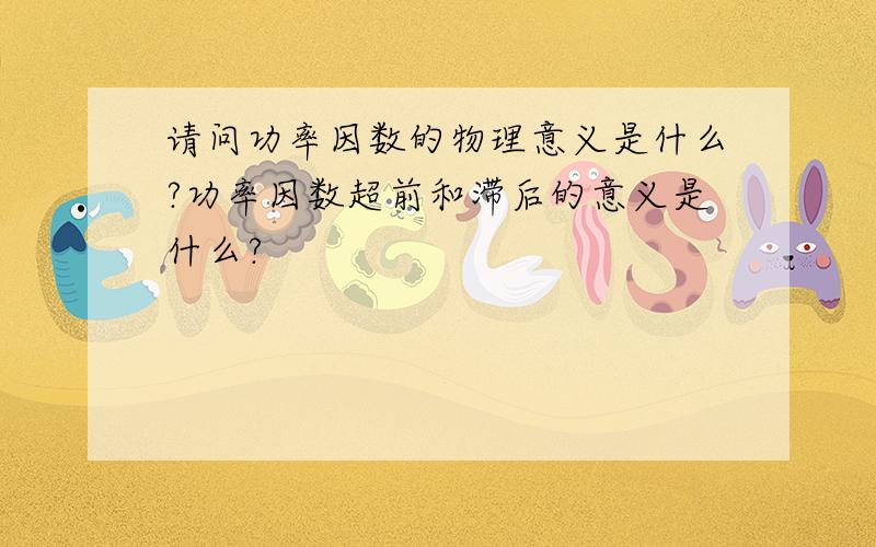 请问功率因数的物理意义是什么?功率因数超前和滞后的意义是什么?