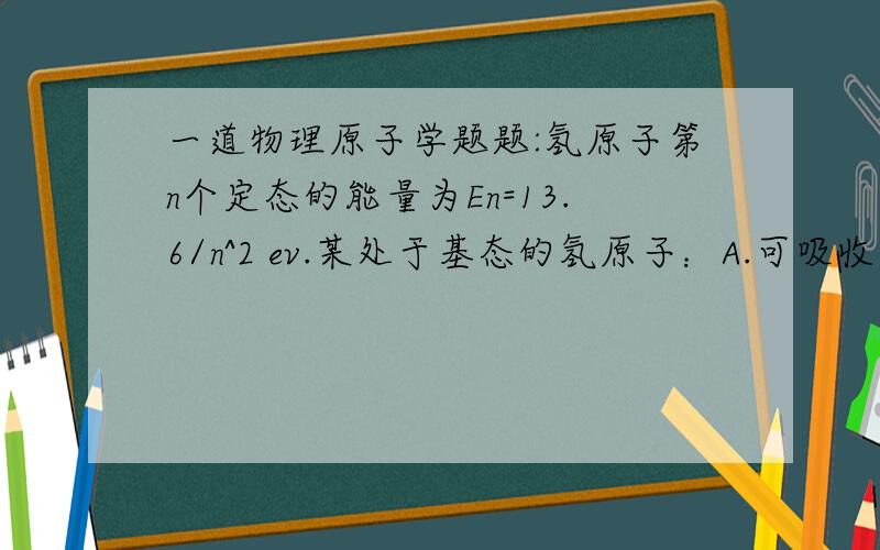 一道物理原子学题题:氢原子第n个定态的能量为En=13.6/n^2 ev.某处于基态的氢原子：A.可吸收可见光（波长为400--700nm）的光子,而跃迁到较高能态B.可吸收12.1ev的能量后发出可见光的光子C.可吸收