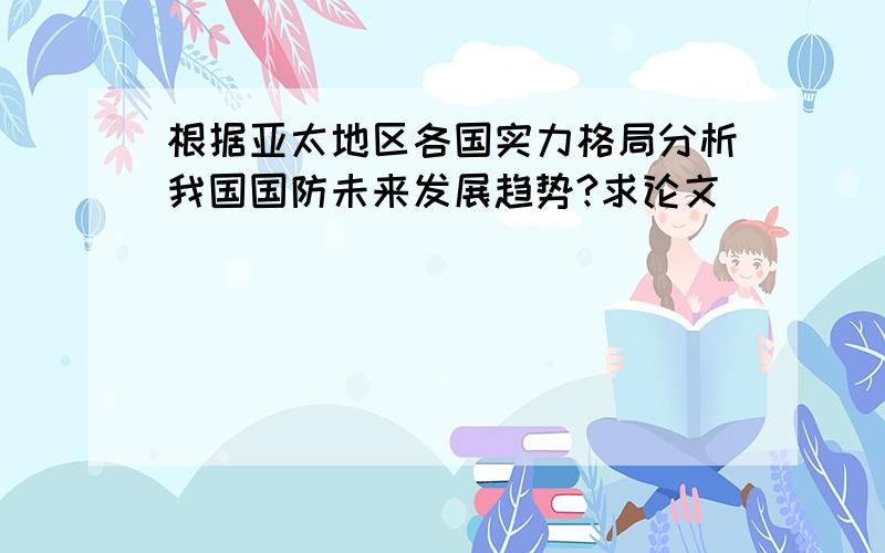 根据亚太地区各国实力格局分析我国国防未来发展趋势?求论文