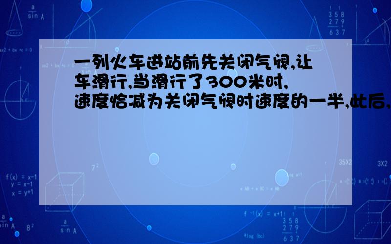 一列火车进站前先关闭气阀,让车滑行,当滑行了300米时,速度恰减为关闭气阀时速度的一半,此后,又继续滑了20秒钟而停止在车站,射加速度始终不变,试求：①火车从关闭气阀到停止滑行,滑行的