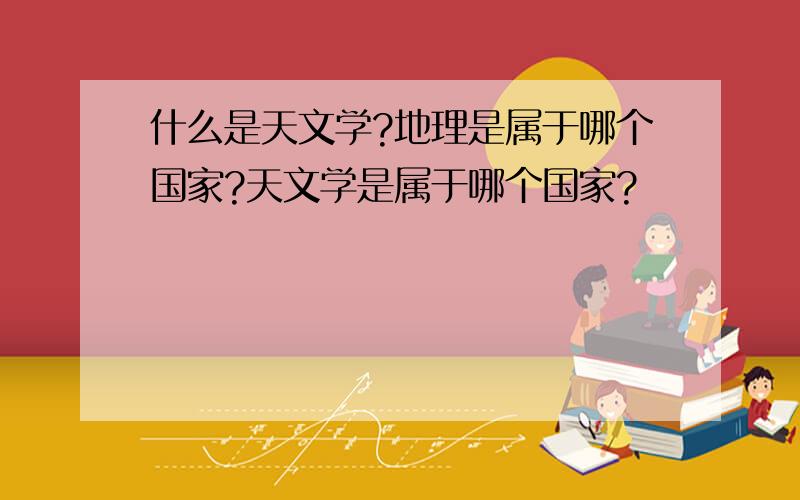 什么是天文学?地理是属于哪个国家?天文学是属于哪个国家?