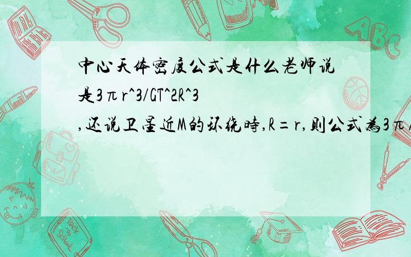 中心天体密度公式是什么老师说是3πr^3/GT^2R^3,还说卫星近M的环绕时,R=r,则公式为3π/GT^2,可是网上都说公式是3π/GT^2,那么3πr^3/GT^2R^3中R和r是什么东西,什么时候用3πr^3/GT^2R^3,有一道题问飞船绕