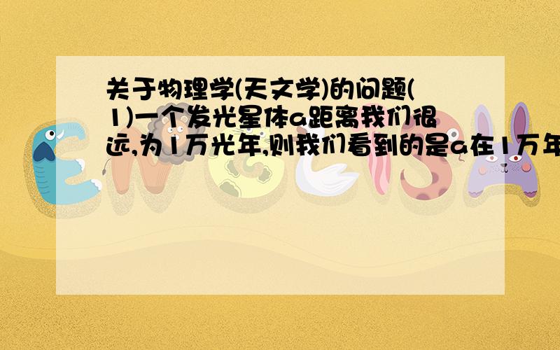 关于物理学(天文学)的问题(1)一个发光星体a距离我们很远,为1万光年,则我们看到的是a在1万年前发出的光.如果它的寿命为8000年(这只是假设),那么我们看到它的光时它已经不存在了,这是对的.(