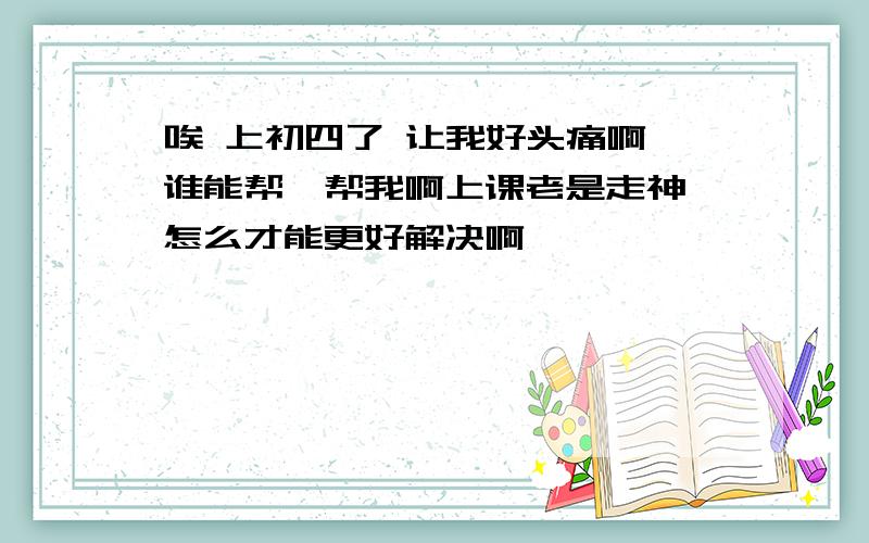 唉 上初四了 让我好头痛啊 谁能帮一帮我啊上课老是走神 怎么才能更好解决啊