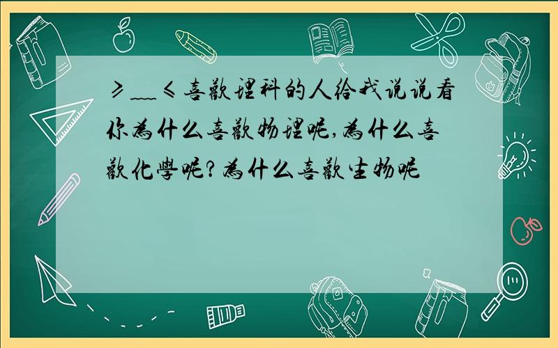 ≥﹏≤喜欢理科的人给我说说看你为什么喜欢物理呢,为什么喜欢化学呢?为什么喜欢生物呢