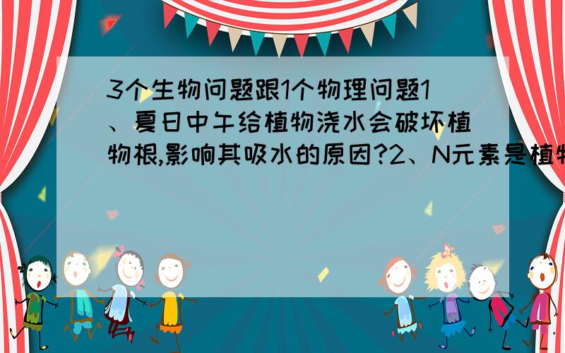 3个生物问题跟1个物理问题1、夏日中午给植物浇水会破坏植物根,影响其吸水的原因?2、N元素是植物合成什么物质的主要成分?叶绿素还是蛋白质?3、植物叶片一般下表面气孔比上表面气孔多的