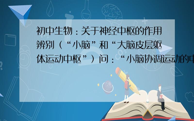 初中生物：关于神经中枢的作用辨别（“小脑”和“大脑皮层躯体运动中枢”）问：“小脑协调运动的中枢”和“大脑皮层躯体运动中枢”所起的作用区别在哪里,不要太深奥,能让一个初中