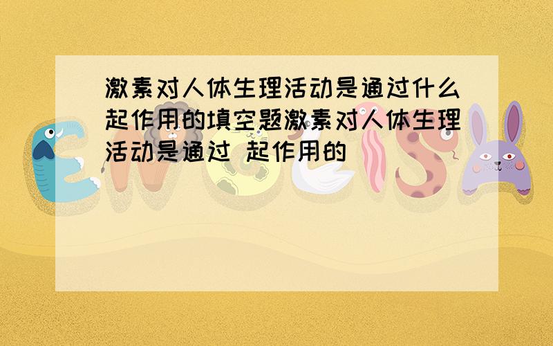 激素对人体生理活动是通过什么起作用的填空题激素对人体生理活动是通过 起作用的