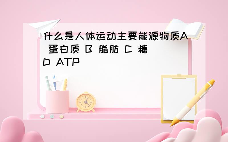 什么是人体运动主要能源物质A 蛋白质 B 脂肪 C 糖 D ATP