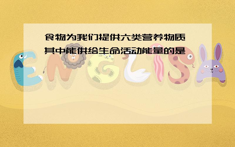 食物为我们提供六类营养物质,其中能供给生命活动能量的是