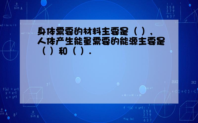 身体需要的材料主要是（ ）,人体产生能量需要的能源主要是（ ）和（ ）.