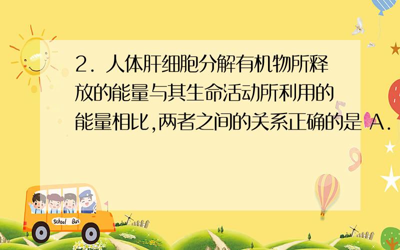 2．人体肝细胞分解有机物所释放的能量与其生命活动所利用的能量相比,两者之间的关系正确的是 A．前者多2．人体肝细胞分解有机物所释放的能量与其生命活动所利用的能量相比,两者之间