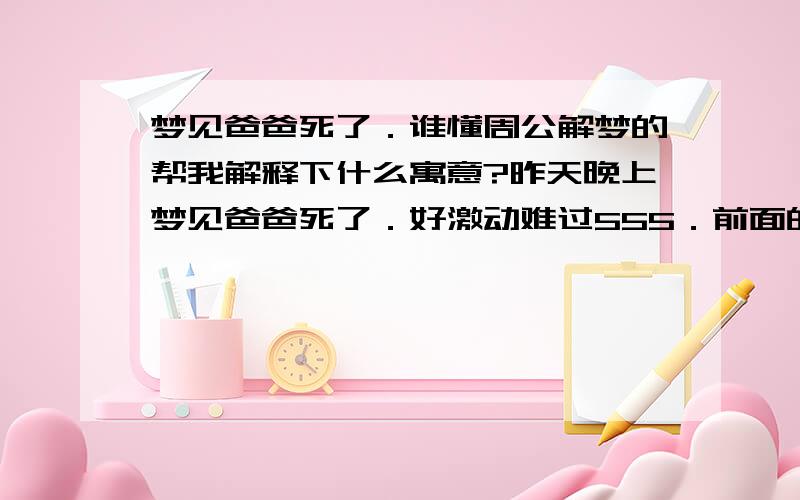 梦见爸爸死了．谁懂周公解梦的帮我解释下什么寓意?昨天晚上梦见爸爸死了．好激动难过555．前面的都忘记了,我记得我回到家的时候看到爸爸的2个像雕象的竖在院子前面那条小路上,然后心