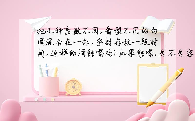 把几种度数不同,香型不同的白酒混合在一起,密封存放一段时间,这样的酒能喝吗?如果能喝,是不是容易喝醉?