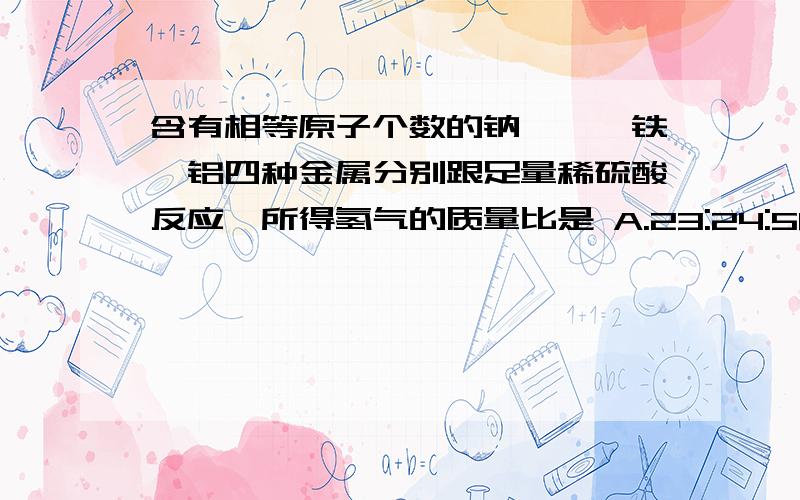 含有相等原子个数的钠,镁,铁,铝四种金属分别跟足量稀硫酸反应,所得氢气的质量比是 A.23:24:56:27 B.1:2:2:我们没有学习摩尔数,请用别的方法解答,