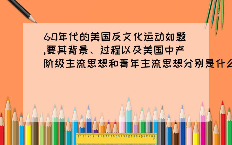 60年代的美国反文化运动如题,要其背景、过程以及美国中产阶级主流思想和青年主流思想分别是什么