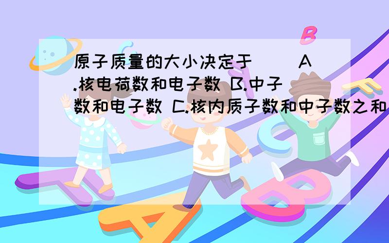 原子质量的大小决定于（ ）A.核电荷数和电子数 B.中子数和电子数 C.核内质子数和中子数之和 D.核内质子数