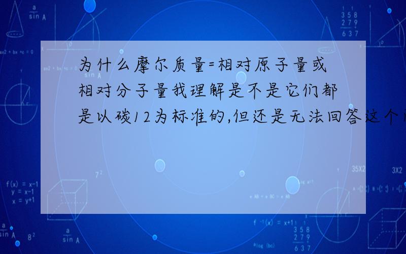 为什么摩尔质量=相对原子量或相对分子量我理解是不是它们都是以碳12为标准的,但还是无法回答这个问题呀.